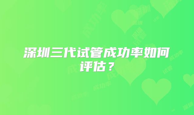 深圳三代试管成功率如何评估？