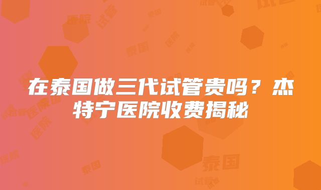 在泰国做三代试管贵吗?杰特宁医院收费揭秘