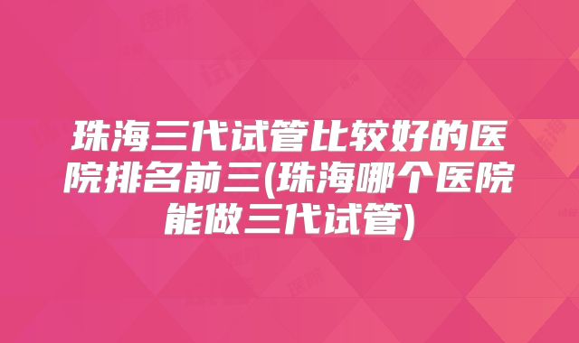 珠海三代试管比较好的医院排名前三(珠海哪个医院能做三代试管)