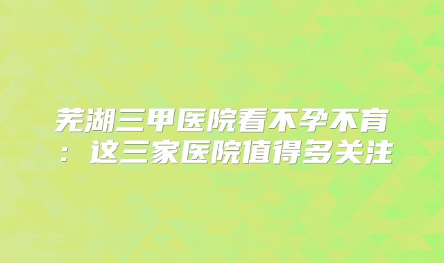 芜湖三甲医院看不孕不育：这三家医院值得多关注