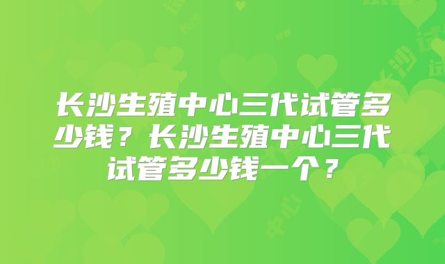 长沙生殖中心三代试管多少钱?长沙生殖中心三代试管多少钱一个?