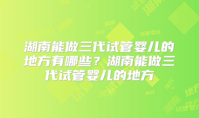 湖南能做三代试管婴儿的地方有哪些？湖南能做三代试管婴儿的地方