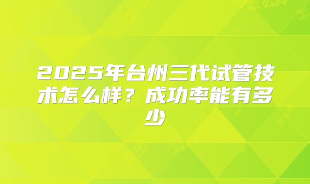 2025年台州三代试管技术怎么样？成功率能有多少