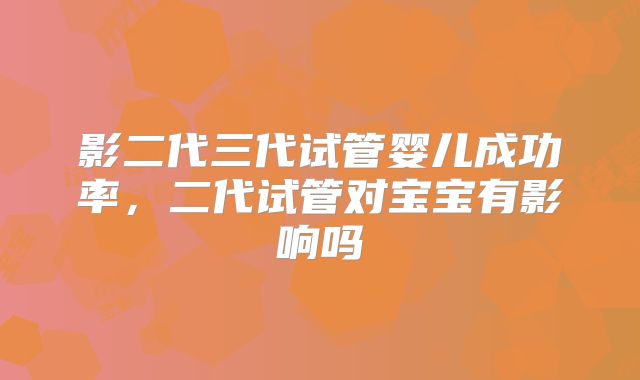 影二代三代试管婴儿成功率,二代试管对宝宝有影响吗