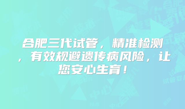 合肥三代试管,精准检测,有效规避遗传病风险,让您安心生育!