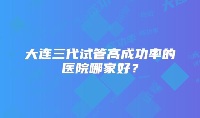 大连三代试管高成功率的医院哪家好?