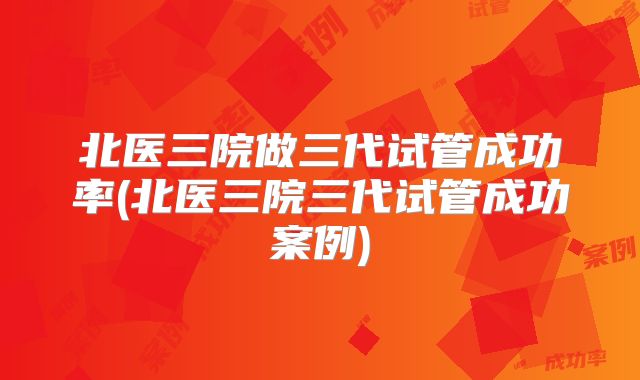 北医三院做三代试管成功率(北医三院三代试管成功案例)