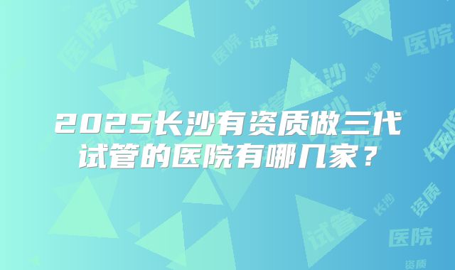 2025长沙有资质做三代试管的医院有哪几家？