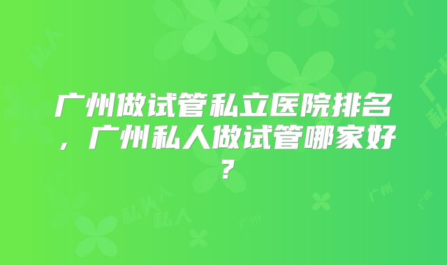 广州做试管私立医院排名，广州私人做试管哪家好？