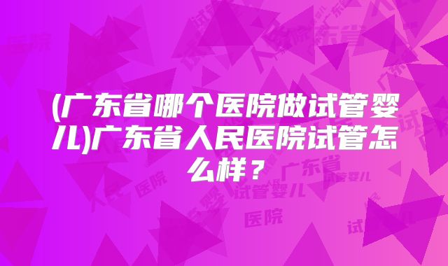 (广东省哪个医院做试管婴儿)广东省人民医院试管怎么样?