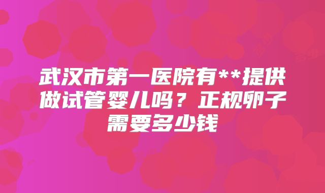 武汉市第一医院有**提供做试管婴儿吗?正规卵子需要多少钱