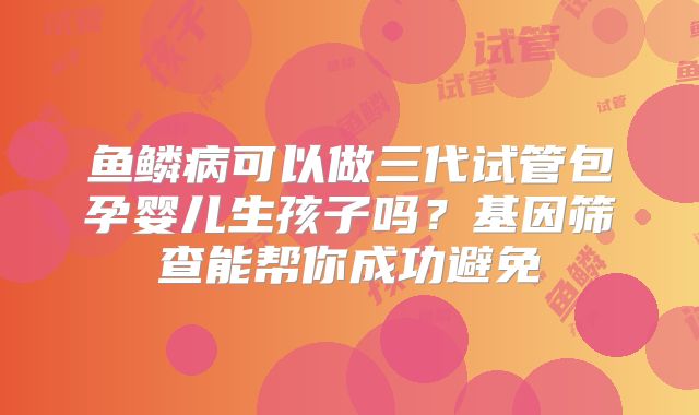 鱼鳞病可以做三代试管包孕婴儿生孩子吗？基因筛查能帮你成功避免