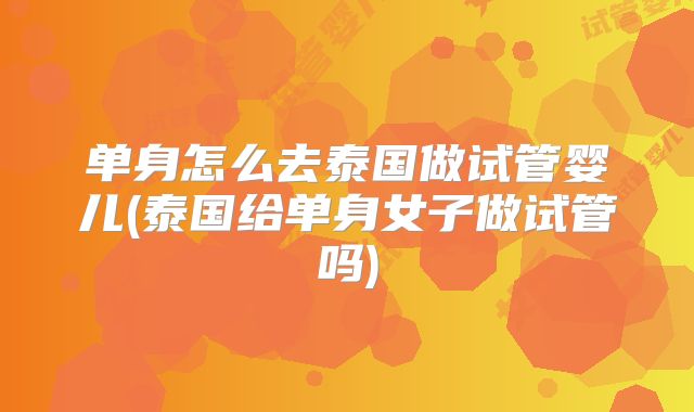 单身怎么去泰国做试管婴儿(泰国给单身女子做试管吗)