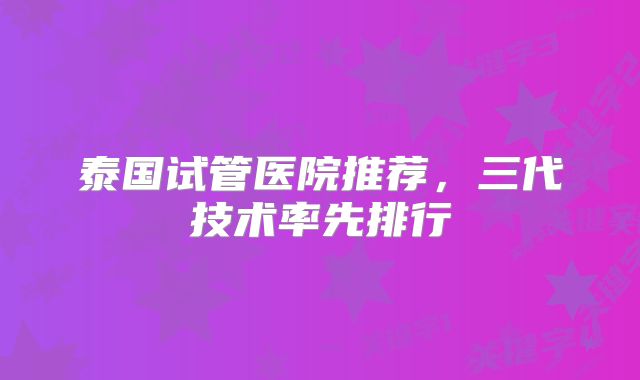 泰国试管医院推荐，三代技术率先排行