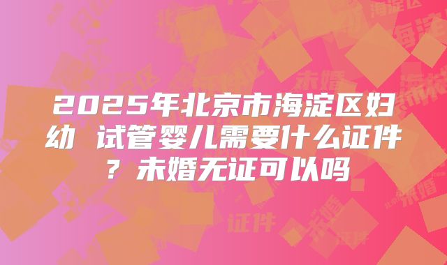 2025年北京市海淀区妇幼 试管婴儿需要什么证件?未婚无证可以吗