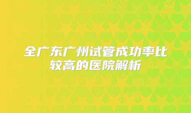 全广东广州试管成功率比较高的医院解析