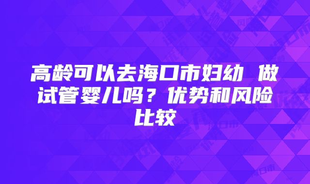 高龄可以去海口市妇幼 做试管婴儿吗?优势和风险比较
