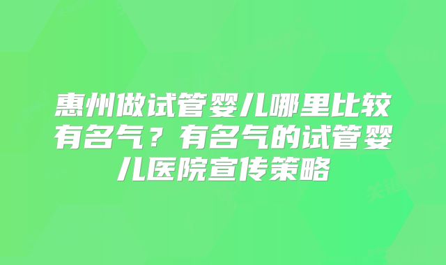 惠州做试管婴儿哪里比较有名气？有名气的试管婴儿医院宣传策略