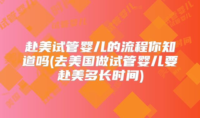 赴美试管婴儿的流程你知道吗(去美国做试管婴儿要赴美多长时间)