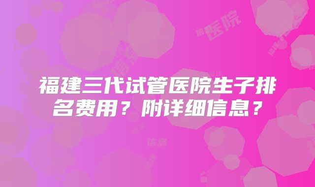 福建三代试管医院生子排名费用?附详细信息?