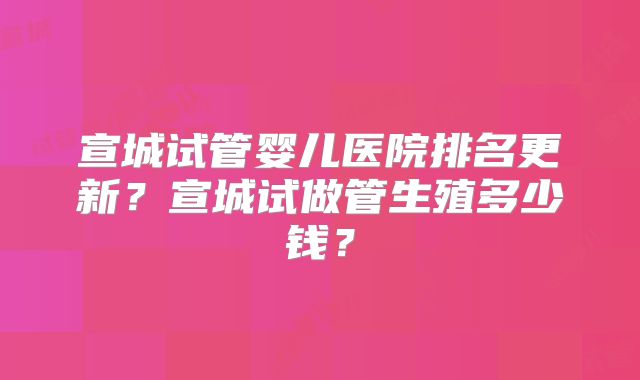 宣城试管婴儿医院排名更新?宣城试做管生殖多少钱?