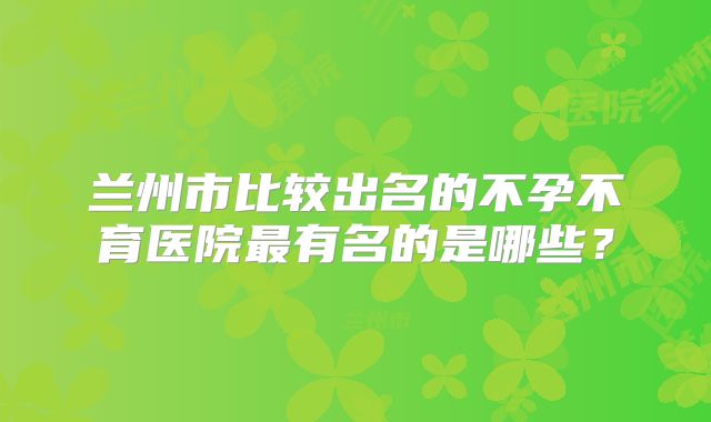 兰州市比较出名的不孕不育医院最有名的是哪些？