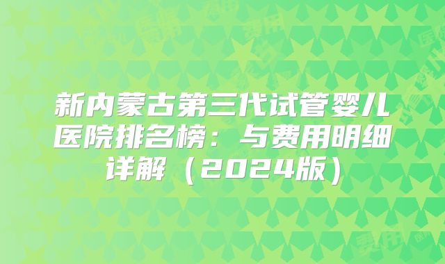新内蒙古第三代试管婴儿医院排名榜：与费用明细详解（2024版）
