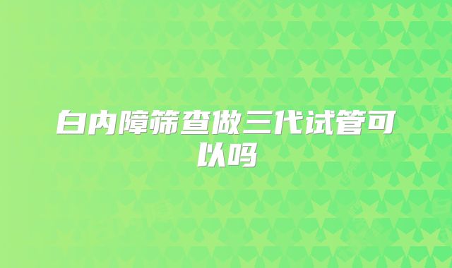 白内障筛查做三代试管可以吗