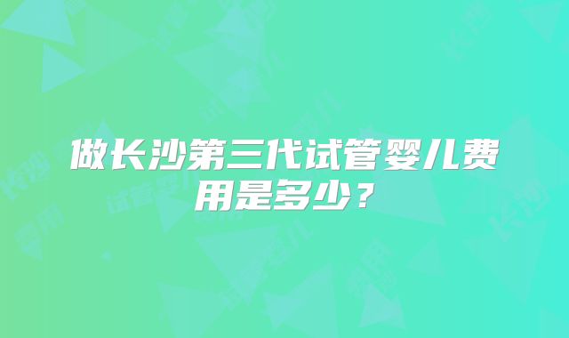 做长沙第三代试管婴儿费用是多少?