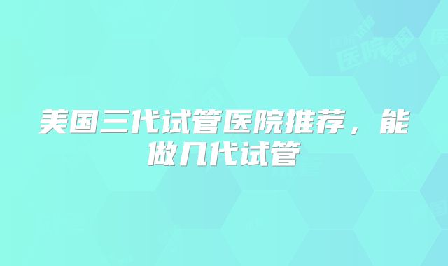 美国三代试管医院推荐,能做几代试管