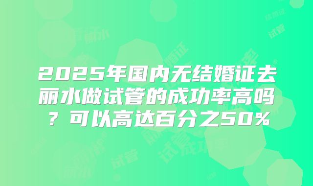 2025年国内无结婚证去丽水做试管的成功率高吗?可以高达百分之50%