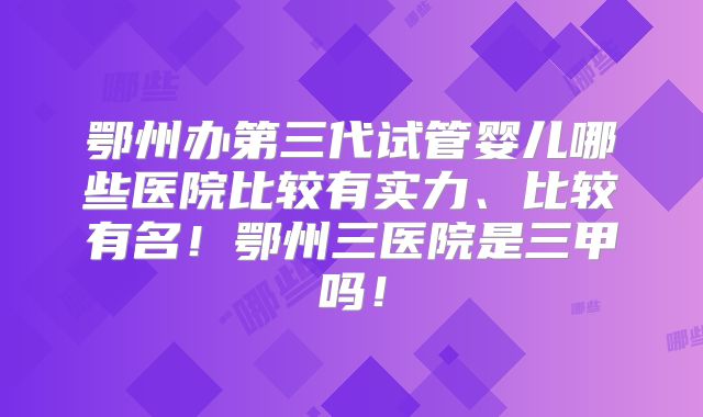鄂州办第三代试管婴儿哪些医院比较有实力、比较有名！鄂州三医院是三甲吗！