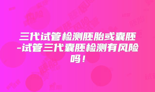 三代试管检测胚胎或囊胚-试管三代囊胚检测有风险吗！