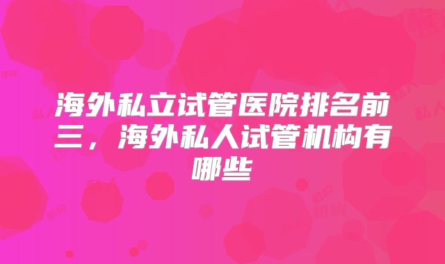 海外私立试管医院排名前三，海外私人试管机构有哪些