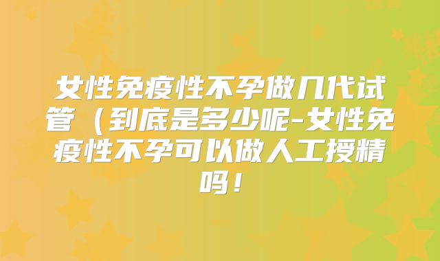 女性免疫性不孕做几代试管（到底是多少呢-女性免疫性不孕可以做人工授精吗！