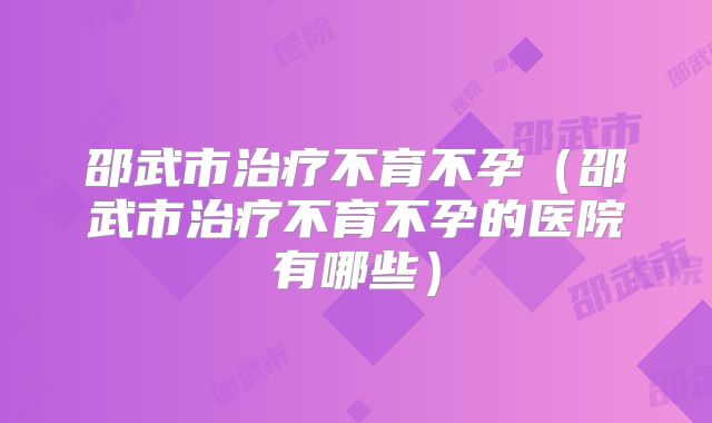 邵武市治疗不育不孕（邵武市治疗不育不孕的医院有哪些）
