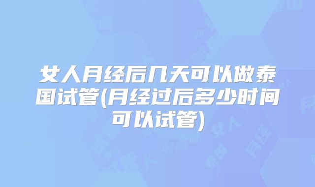 女人月经后几天可以做泰国试管(月经过后多少时间可以试管)
