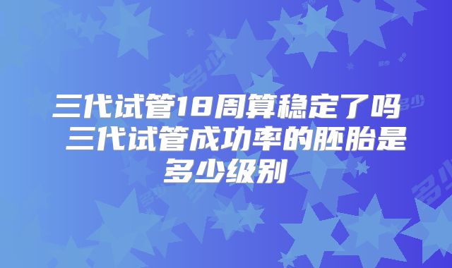 三代试管18周算稳定了吗 三代试管成功率的胚胎是多少级别