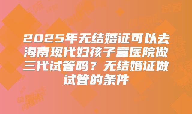 2025年无结婚证可以去海南现代妇孩子童医院做三代试管吗?无结婚证做试管的条件