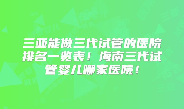 三亚能做三代试管的医院排名一览表！海南三代试管婴儿哪家医院！