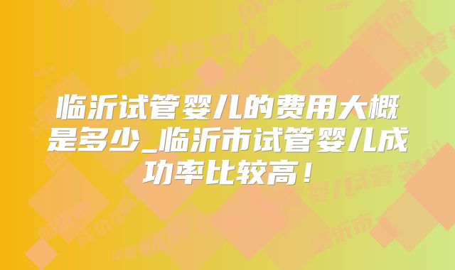 临沂试管婴儿的费用大概是多少_临沂市试管婴儿成功率比较高！