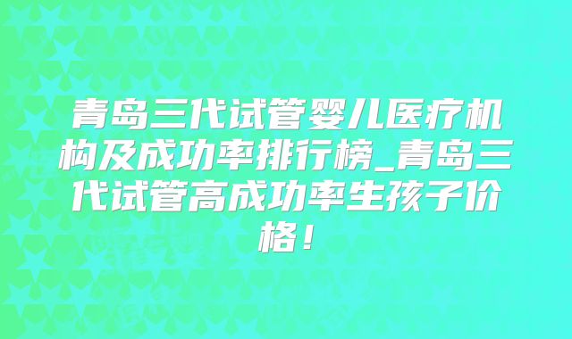 青岛三代试管婴儿医疗机构及成功率排行榜_青岛三代试管高成功率生孩子价格!