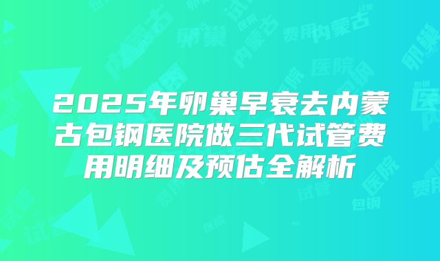 2025年卵巢早衰去内蒙古包钢医院做三代试管费用明细及预估全解析