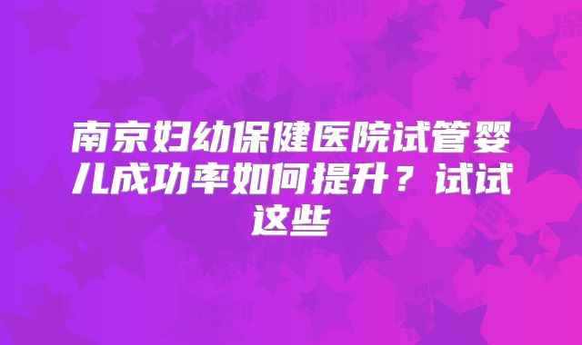 南京妇幼保健医院试管婴儿成功率如何提升？试试这些