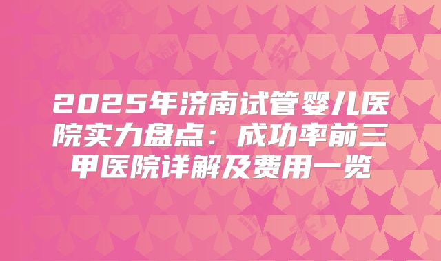 2025年济南试管婴儿医院实力盘点：成功率前三甲医院详解及费用一览