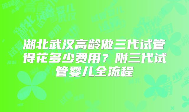 湖北武汉高龄做三代试管得花多少费用？附三代试管婴儿全流程