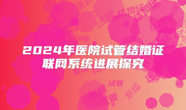 2024年医院试管结婚证联网系统进展探究