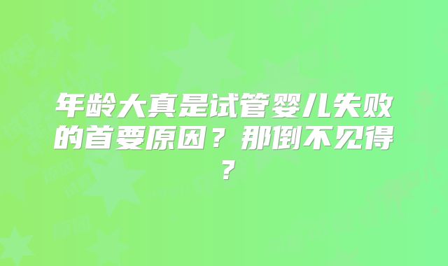 年龄大真是试管婴儿失败的首要原因?那倒不见得?