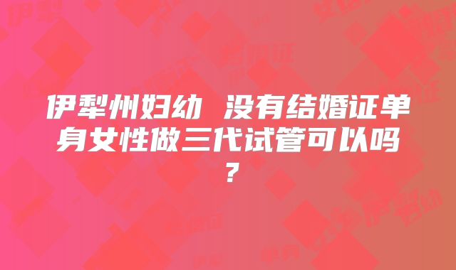 伊犁州妇幼 没有结婚证单身女性做三代试管可以吗？