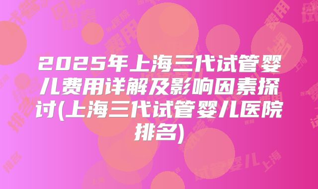 2025年上海三代试管婴儿费用详解及影响因素探讨(上海三代试管婴儿医院排名)
